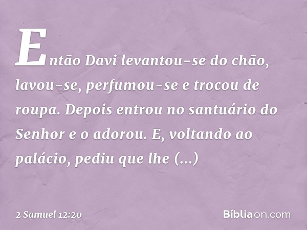Então Davi levantou-se do chão, lavou-se, perfumou-se e trocou de roupa. Depois entrou no santuário do Senhor e o adorou. E, voltando ao palácio, pediu que lhe
