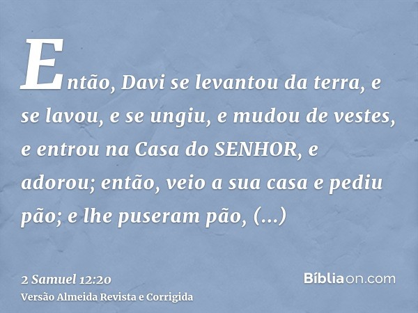 Então, Davi se levantou da terra, e se lavou, e se ungiu, e mudou de vestes, e entrou na Casa do SENHOR, e adorou; então, veio a sua casa e pediu pão; e lhe pus