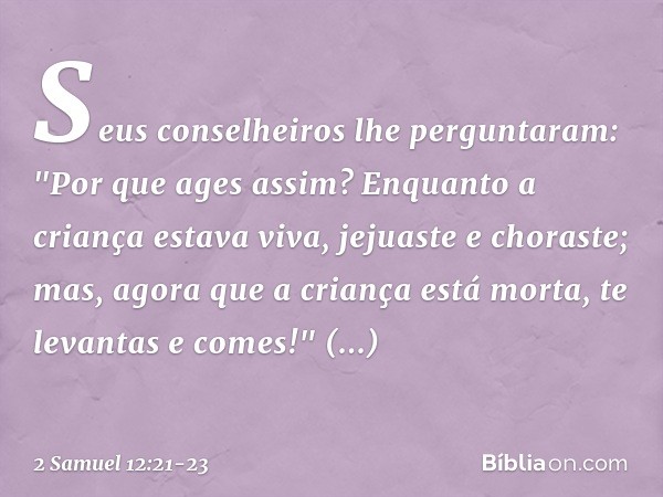 Seus conselheiros lhe perguntaram: "Por que ages assim? Enquanto a criança estava viva, jejuaste e choraste; mas, agora que a criança está morta, te levantas e