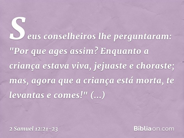 Seus conselheiros lhe perguntaram: "Por que ages assim? Enquanto a criança estava viva, jejuaste e choraste; mas, agora que a criança está morta, te levantas e 