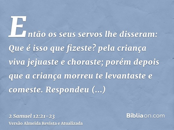 Então os seus servos lhe disseram: Que é isso que fizeste? pela criança viva jejuaste e choraste; porém depois que a criança morreu te levantaste e comeste.Resp