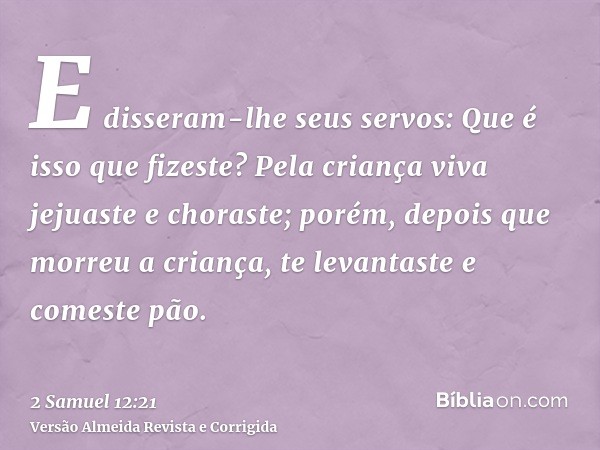E disseram-lhe seus servos: Que é isso que fizeste? Pela criança viva jejuaste e choraste; porém, depois que morreu a criança, te levantaste e comeste pão.
