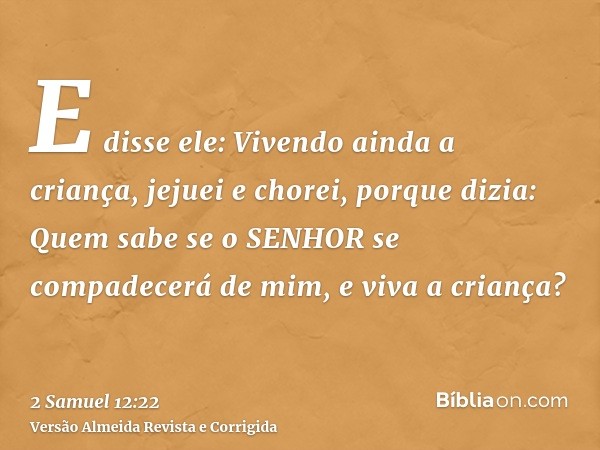 E disse ele: Vivendo ainda a criança, jejuei e chorei, porque dizia: Quem sabe se o SENHOR se compadecerá de mim, e viva a criança?