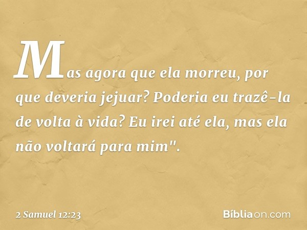 Mas agora que ela morreu, por que deveria jejuar? Poderia eu trazê-la de volta à vida? Eu irei até ela, mas ela não voltará para mim". -- 2 Samuel 12:23