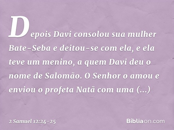 Depois Davi consolou sua mulher Bate-Seba e deitou-se com ela, e ela teve um menino, a quem Davi deu o nome de Salomão. O Senhor o amou e enviou o profeta Natã 