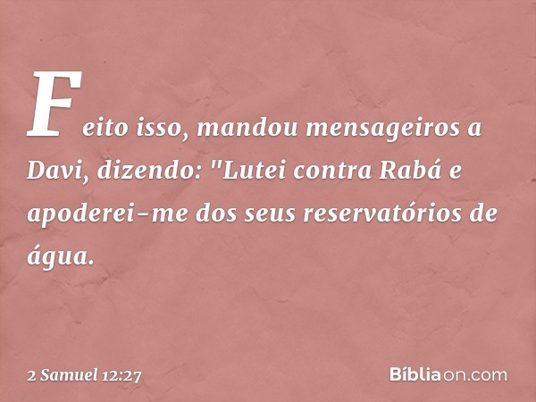 Feito isso,­ mandou mensageiros a Davi, dizendo: "Lutei contra Rabá e apoderei-me dos seus reservatórios de água. -- 2 Samuel 12:27