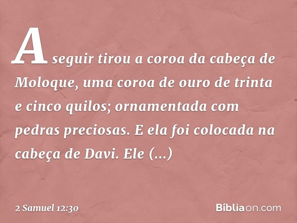 A seguir tirou a coroa da cabeça de Moloque, uma coroa de ouro de trinta e cinco quilos; ornamentada com pedras preciosas. E ela foi colocada na cabeça de Davi.