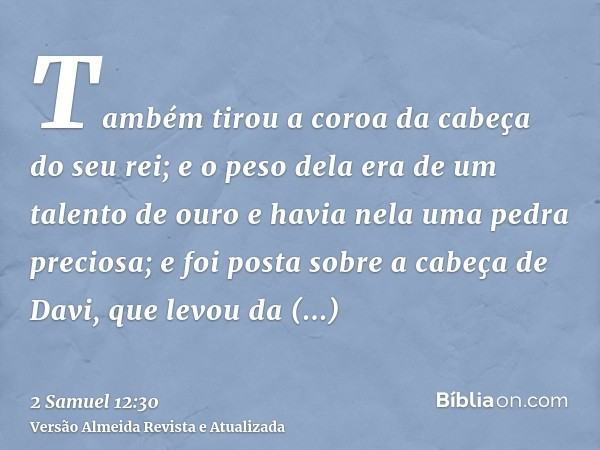 Também tirou a coroa da cabeça do seu rei; e o peso dela era de um talento de ouro e havia nela uma pedra preciosa; e foi posta sobre a cabeça de Davi, que levo