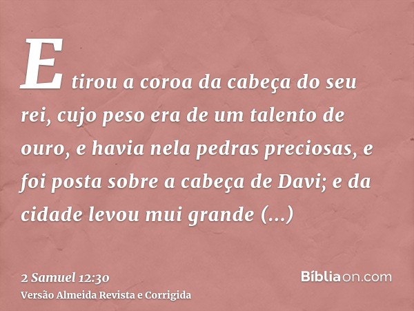 E tirou a coroa da cabeça do seu rei, cujo peso era de um talento de ouro, e havia nela pedras preciosas, e foi posta sobre a cabeça de Davi; e da cidade levou 