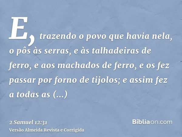 E, trazendo o povo que havia nela, o pôs às serras, e às talhadeiras de ferro, e aos machados de ferro, e os fez passar por forno de tijolos; e assim fez a toda
