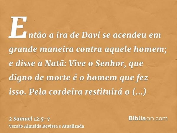 Então a ira de Davi se acendeu em grande maneira contra aquele homem; e disse a Natã: Vive o Senhor, que digno de morte é o homem que fez isso.Pela cordeira res