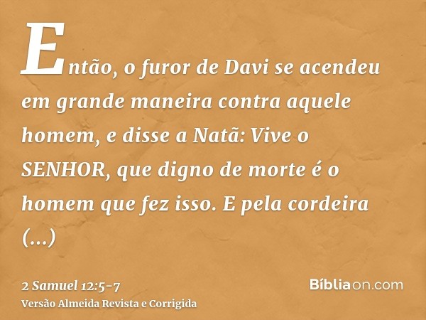 Então, o furor de Davi se acendeu em grande maneira contra aquele homem, e disse a Natã: Vive o SENHOR, que digno de morte é o homem que fez isso.E pela cordeir