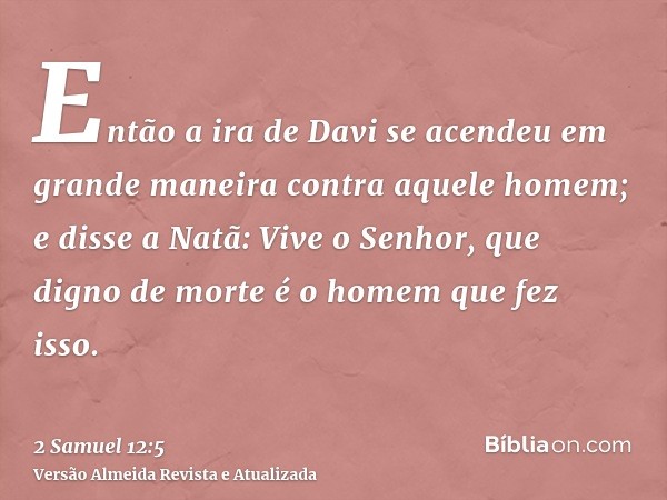 Então a ira de Davi se acendeu em grande maneira contra aquele homem; e disse a Natã: Vive o Senhor, que digno de morte é o homem que fez isso.