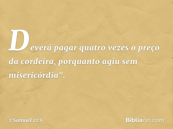 Deverá pagar quatro vezes o preço da cordeira, por­quanto agiu sem misericórdia". -- 2 Samuel 12:6