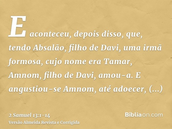 E aconteceu, depois disso, que, tendo Absalão, filho de Davi, uma irmã formosa, cujo nome era Tamar, Amnom, filho de Davi, amou-a.E angustiou-se Amnom, até adoe