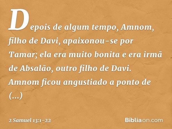 Depois de algum tempo, Amnom, filho de Davi, apaixonou-se por Tamar; ela era muito bonita e era irmã de Absalão, outro filho de Davi. Amnom ficou angustiado a p