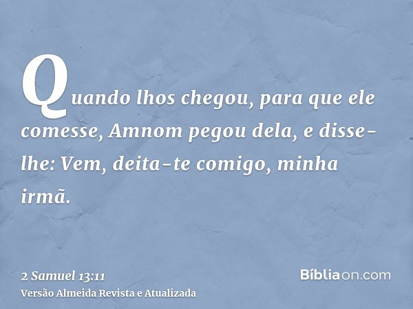 Quando lhos chegou, para que ele comesse, Amnom pegou dela, e disse-lhe: Vem, deita-te comigo, minha irmã.