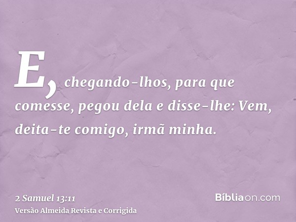 E, chegando-lhos, para que comesse, pegou dela e disse-lhe: Vem, deita-te comigo, irmã minha.