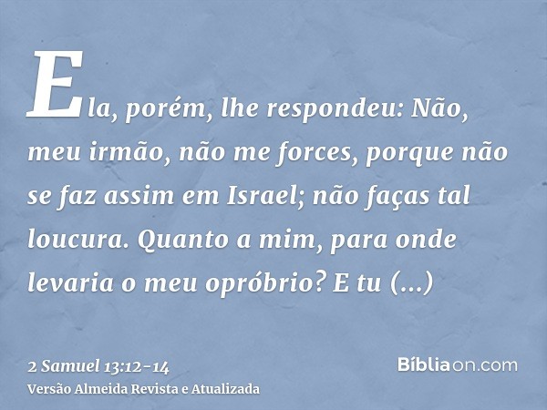 Ela, porém, lhe respondeu: Não, meu irmão, não me forces, porque não se faz assim em Israel; não faças tal loucura.Quanto a mim, para onde levaria o meu opróbri