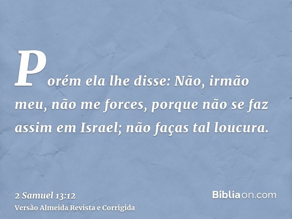 Porém ela lhe disse: Não, irmão meu, não me forces, porque não se faz assim em Israel; não faças tal loucura.
