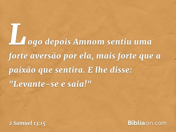 Logo depois Amnom sentiu uma forte aver­são por ela, mais forte que a paixão que sentira. E lhe disse: "Levante-se e saia!" -- 2 Samuel 13:15