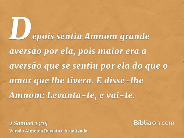 Depois sentiu Amnom grande aversão por ela, pois maior era a aversão que se sentiu por ela do que o amor que lhe tivera. E disse-lhe Amnom: Levanta-te, e vai-te