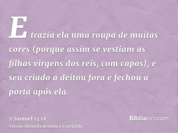 E trazia ela uma roupa de muitas cores (porque assim se vestiam as filhas virgens dos reis, com capas), e seu criado a deitou fora e fechou a porta após ela.