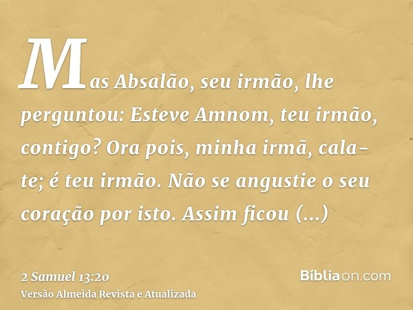 Mas Absalão, seu irmão, lhe perguntou: Esteve Amnom, teu irmão, contigo? Ora pois, minha irmã, cala-te; é teu irmão. Não se angustie o seu coração por isto. Ass