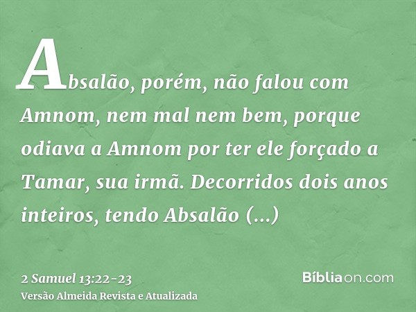 Absalão, porém, não falou com Amnom, nem mal nem bem, porque odiava a Amnom por ter ele forçado a Tamar, sua irmã.Decorridos dois anos inteiros, tendo Absalão t