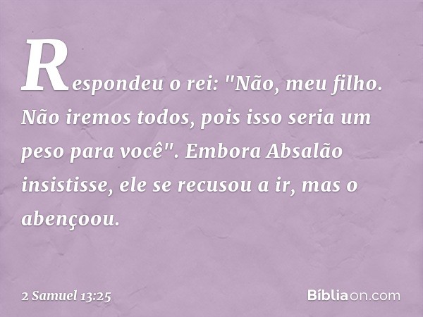 Respondeu o rei: "Não, meu filho. Não iremos todos, pois isso seria um peso para você". Embora Absalão insistisse, ele se recusou a ir, mas o abençoou. -- 2 Sam