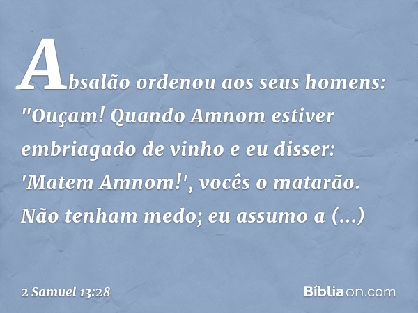 Absalão ordenou aos seus homens: "Ouçam! Quando Amnom estiver embriagado de vinho e eu disser: 'Matem Amnom!', vocês o matarão. Não tenham medo; eu assumo a res