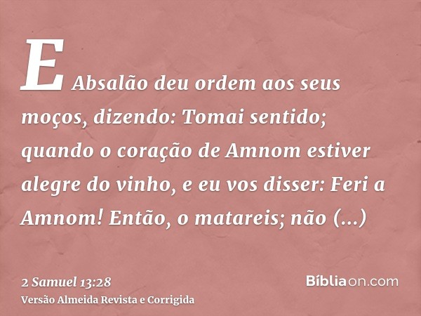 E Absalão deu ordem aos seus moços, dizendo: Tomai sentido; quando o coração de Amnom estiver alegre do vinho, e eu vos disser: Feri a Amnom! Então, o matareis;