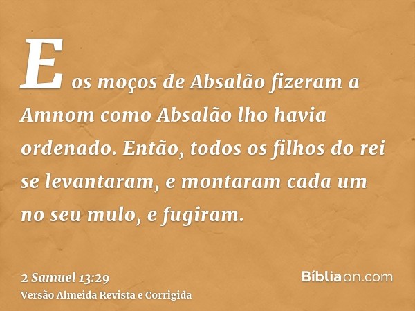 E os moços de Absalão fizeram a Amnom como Absalão lho havia ordenado. Então, todos os filhos do rei se levantaram, e montaram cada um no seu mulo, e fugiram.