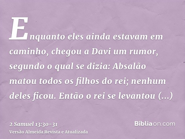 Enquanto eles ainda estavam em caminho, chegou a Davi um rumor, segundo o qual se dizia: Absalão matou todos os filhos do rei; nenhum deles ficou.Então o rei se