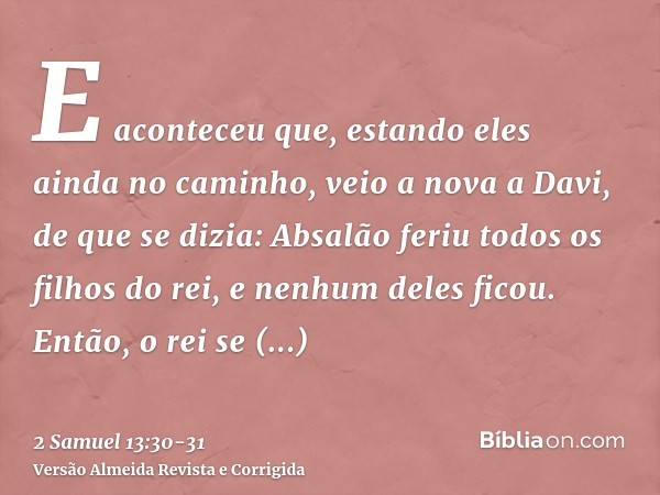 E aconteceu que, estando eles ainda no caminho, veio a nova a Davi, de que se dizia: Absalão feriu todos os filhos do rei, e nenhum deles ficou.Então, o rei se 