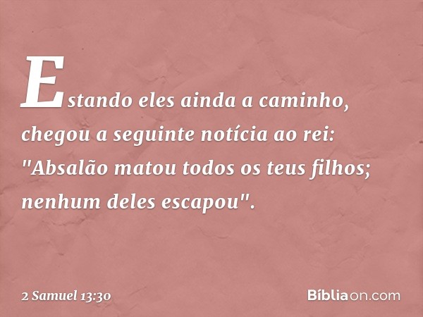 Estando eles ainda a caminho, chegou a seguinte notícia ao rei: "Absalão matou todos os teus filhos; nenhum deles escapou". -- 2 Samuel 13:30