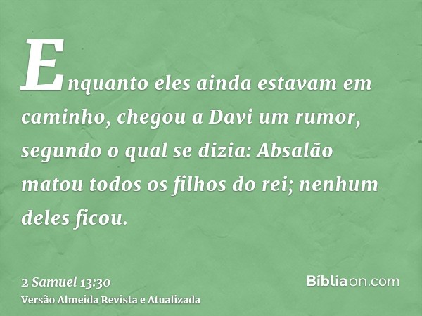 Enquanto eles ainda estavam em caminho, chegou a Davi um rumor, segundo o qual se dizia: Absalão matou todos os filhos do rei; nenhum deles ficou.