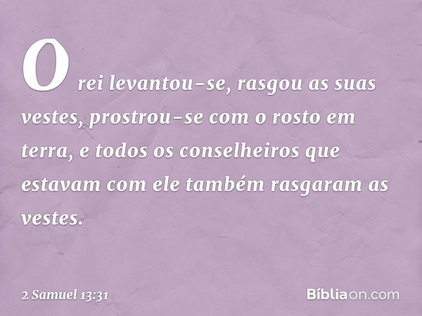 O rei levantou-se, rasgou as suas vestes, prostrou-se com o rosto em terra, e todos os conselheiros que estavam com ele também rasgaram as vestes. -- 2 Samuel 1