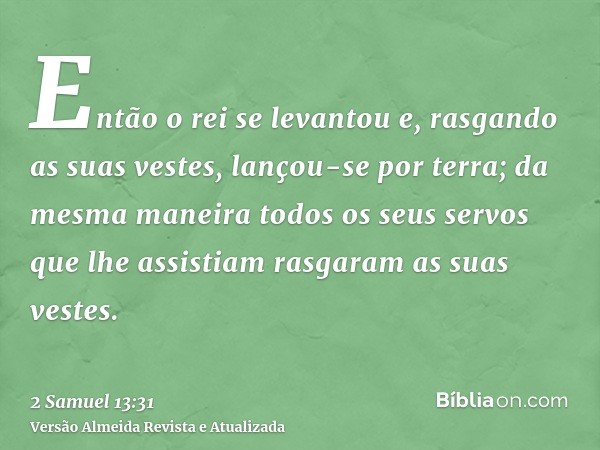 Então o rei se levantou e, rasgando as suas vestes, lançou-se por terra; da mesma maneira todos os seus servos que lhe assistiam rasgaram as suas vestes.