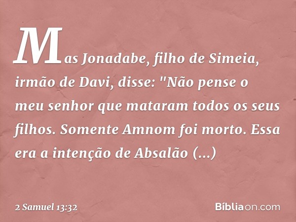 Mas Jonadabe, filho de Simeia, irmão de Davi, disse: "Não pense o meu senhor que mataram todos os seus filhos. Somente Amnom foi morto. Essa era a intenção de A