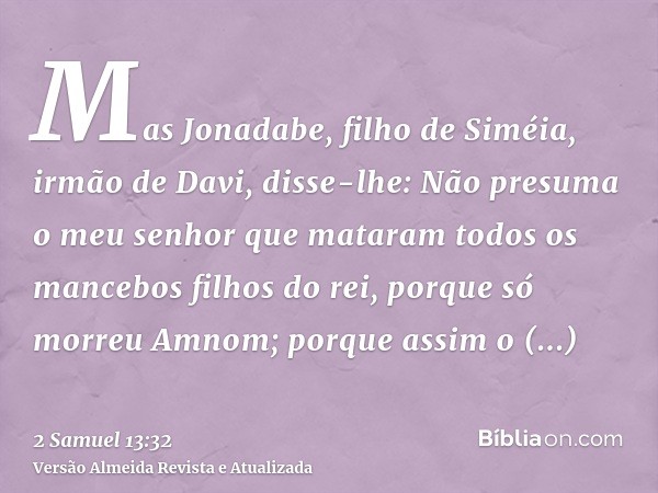 Mas Jonadabe, filho de Siméia, irmão de Davi, disse-lhe: Não presuma o meu senhor que mataram todos os mancebos filhos do rei, porque só morreu Amnom; porque as