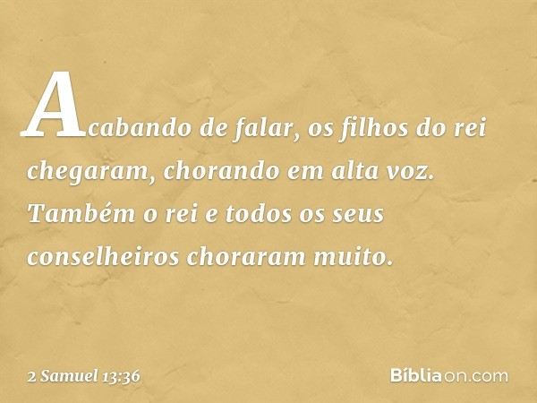 Acabando de falar, os filhos do rei chegaram, chorando em alta voz. Também o rei e todos os seus conselheiros choraram muito. -- 2 Samuel 13:36