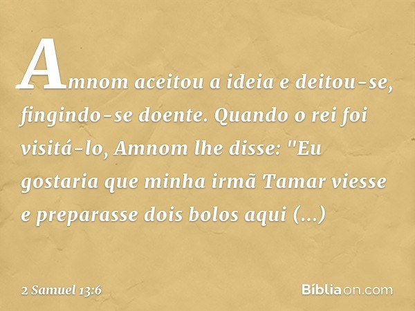 Amnom aceitou a ideia e deitou-se, fingindo-se doente. Quando o rei foi visitá-lo, Amnom lhe disse: "Eu gostaria que minha irmã Tamar viesse e preparasse dois b