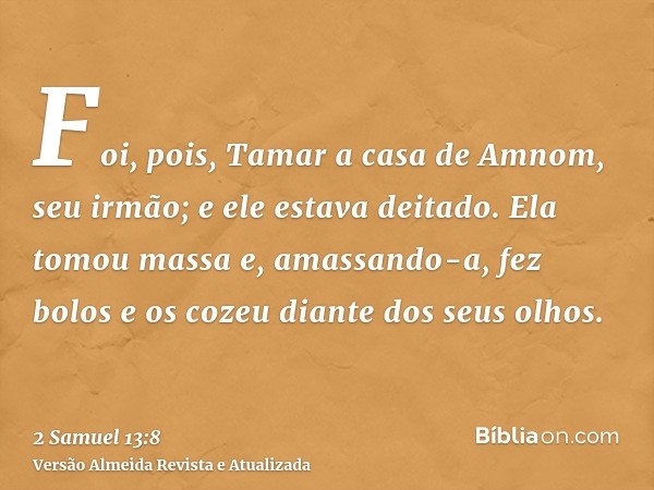 Foi, pois, Tamar a casa de Amnom, seu irmão; e ele estava deitado. Ela tomou massa e, amassando-a, fez bolos e os cozeu diante dos seus olhos.