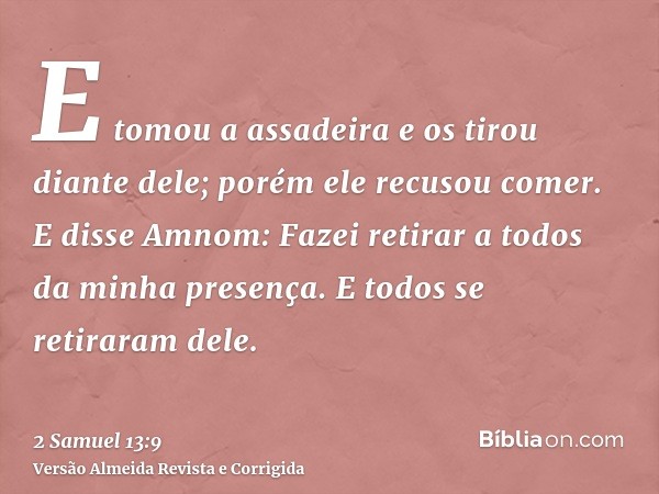 E tomou a assadeira e os tirou diante dele; porém ele recusou comer. E disse Amnom: Fazei retirar a todos da minha presença. E todos se retiraram dele.