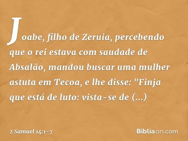Joabe, filho de Zeruia, percebendo que o rei estava com saudade de Absalão, man­dou buscar uma mulher astuta em Tecoa, e lhe disse: "Fin­ja que está de luto: vi