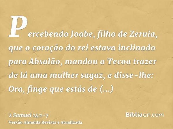 Percebendo Joabe, filho de Zeruia, que o coração do rei estava inclinado para Absalão,mandou a Tecoa trazer de lá uma mulher sagaz, e disse-lhe: Ora, finge que 