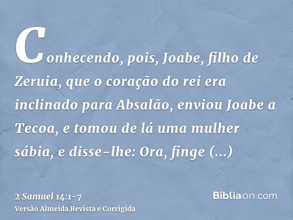 Conhecendo, pois, Joabe, filho de Zeruia, que o coração do rei era inclinado para Absalão,enviou Joabe a Tecoa, e tomou de lá uma mulher sábia, e disse-lhe: Ora