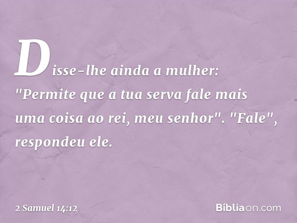 Disse-lhe ainda a mulher: "Permite que a tua serva fale mais uma coisa ao rei, meu se­nhor".
"Fale", respondeu ele. -- 2 Samuel 14:12