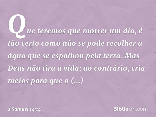 Que teremos que morrer um dia, é tão certo como não se pode recolher a água que se espalhou pela terra. Mas Deus não tira a vida; ao contrário, cria meios para 